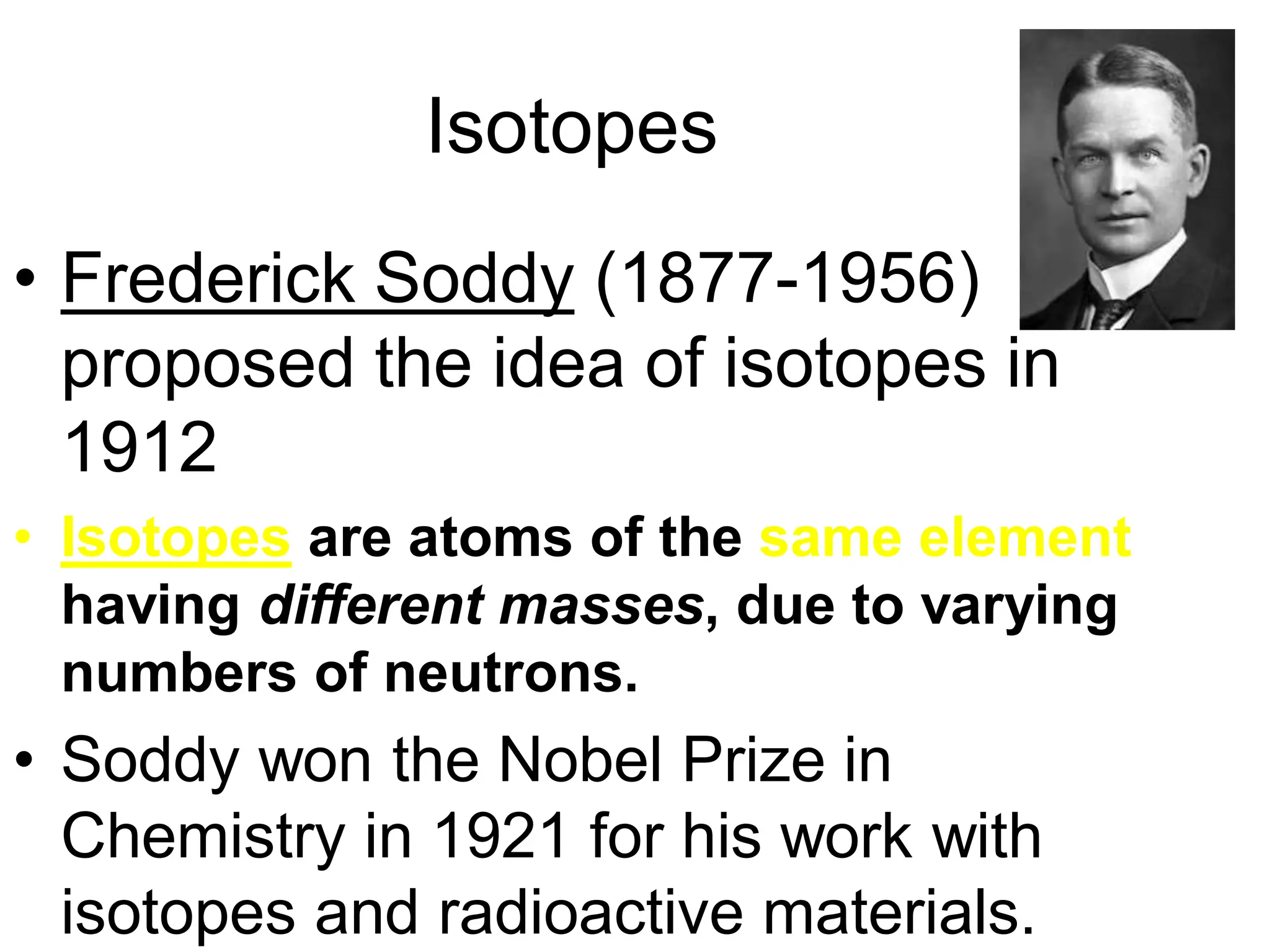 Isotopes
• Frederick Soddy (1877-1956)
proposed the idea of isotopes in
1912
• Isotopes are atoms of the same element
having different masses, due to varying
numbers of neutrons.
• Soddy won the Nobel Prize in
Chemistry in 1921 for his work with
isotopes and radioactive materials.
 