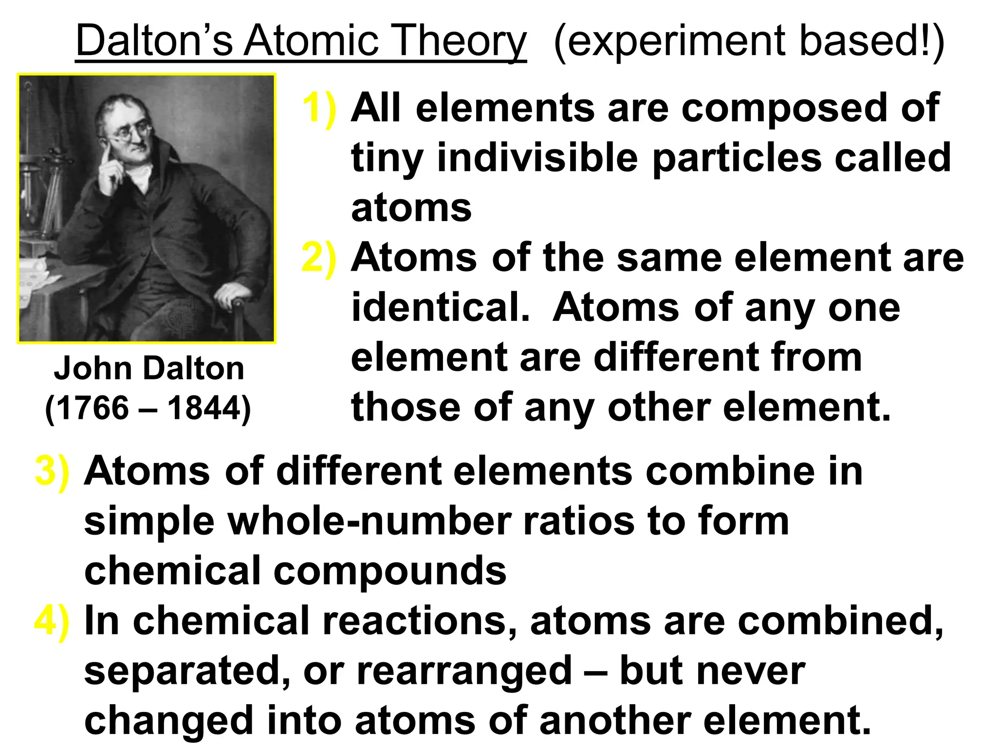 Dalton’s Atomic Theory (experiment based!)
3) Atoms of different elements combine in
simple whole-number ratios to form
chemical compounds
4) In chemical reactions, atoms are combined,
separated, or rearranged – but never
changed into atoms of another element.
1) All elements are composed of
tiny indivisible particles called
atoms
2) Atoms of the same element are
identical. Atoms of any one
element are different from
those of any other element.
John Dalton
(1766 – 1844)
 