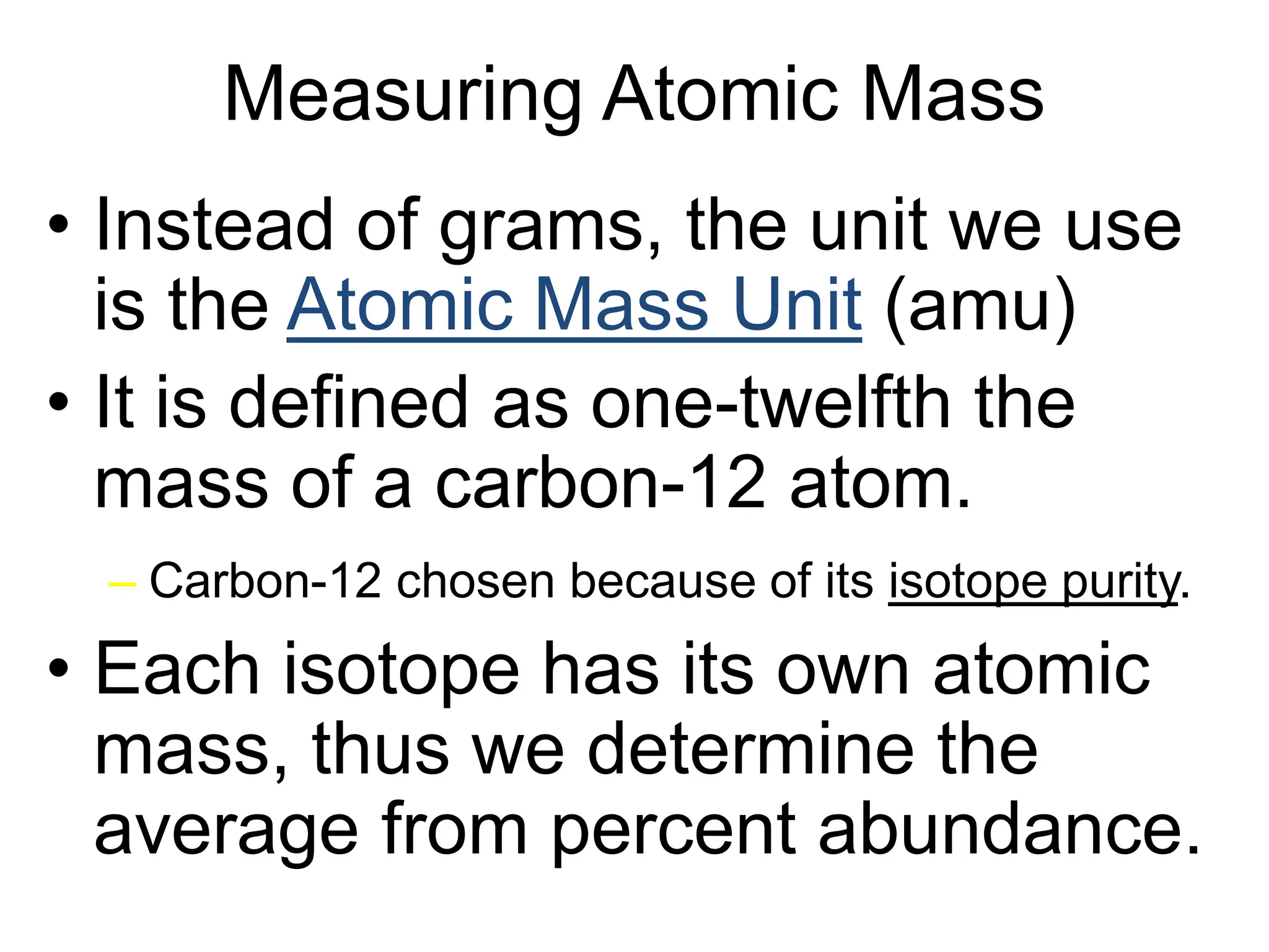 Measuring Atomic Mass
• Instead of grams, the unit we use
is the Atomic Mass Unit (amu)
• It is defined as one-twelfth the
mass of a carbon-12 atom.
– Carbon-12 chosen because of its isotope purity.
• Each isotope has its own atomic
mass, thus we determine the
average from percent abundance.
 