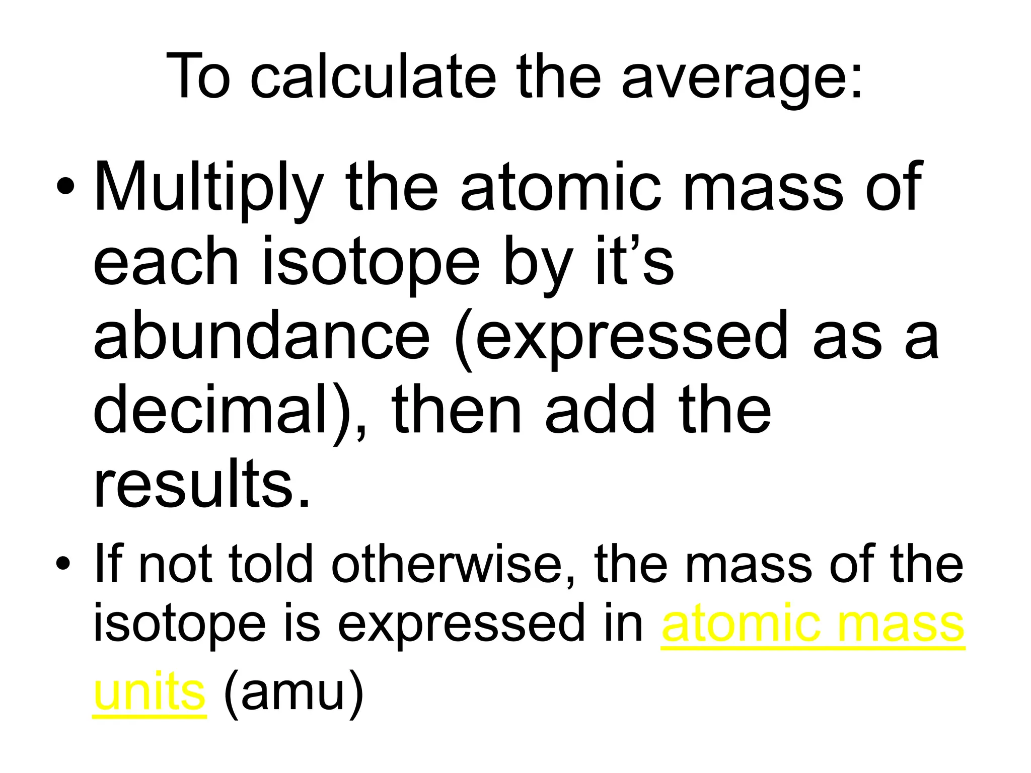 To calculate the average:
• Multiply the atomic mass of
each isotope by it’s
abundance (expressed as a
decimal), then add the
results.
• If not told otherwise, the mass of the
isotope is expressed in atomic mass
units (amu)
 