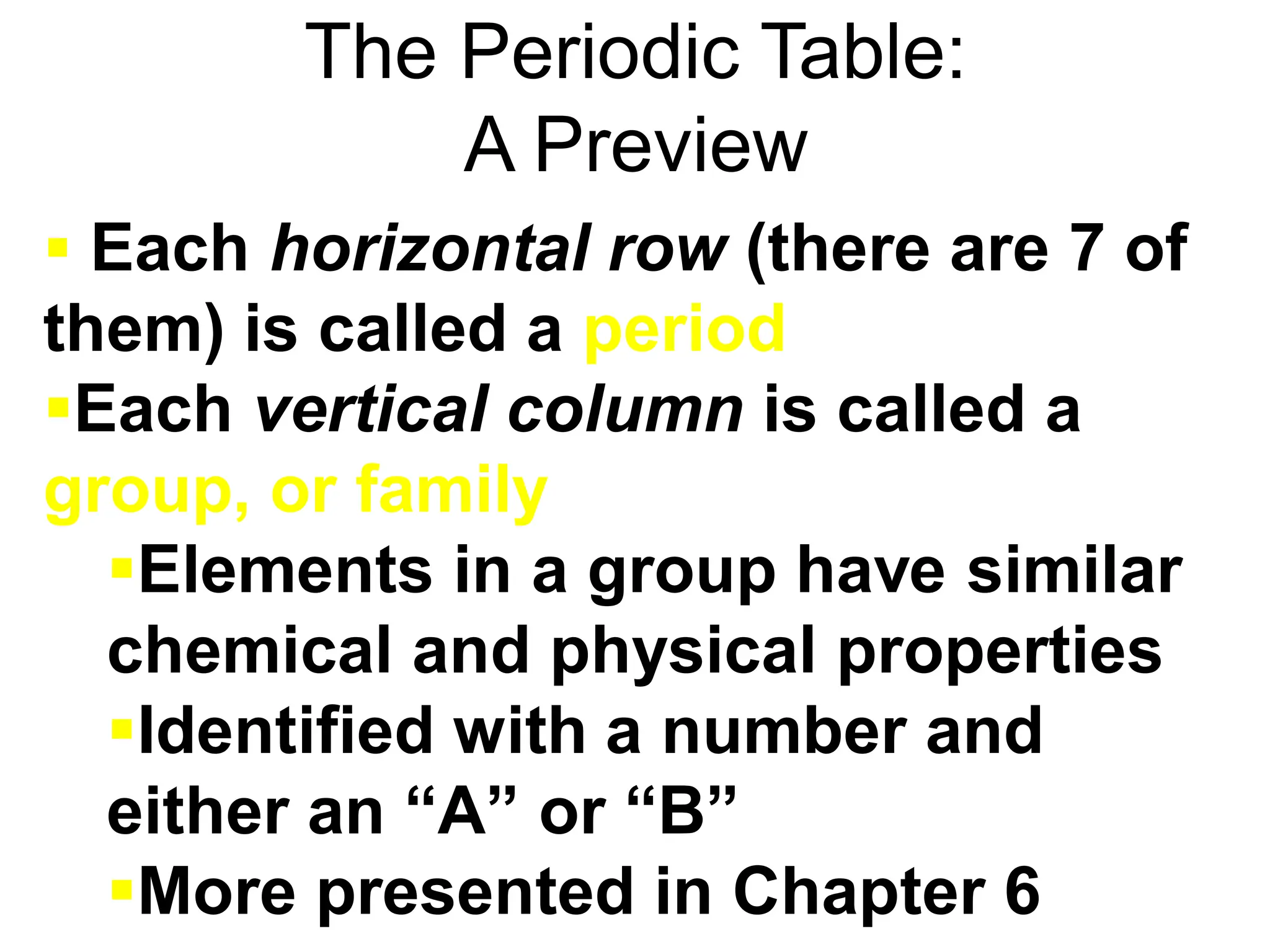 The Periodic Table:
A Preview
 Each horizontal row (there are 7 of
them) is called a period
Each vertical column is called a
group, or family
Elements in a group have similar
chemical and physical properties
Identified with a number and
either an “A” or “B”
More presented in Chapter 6
 