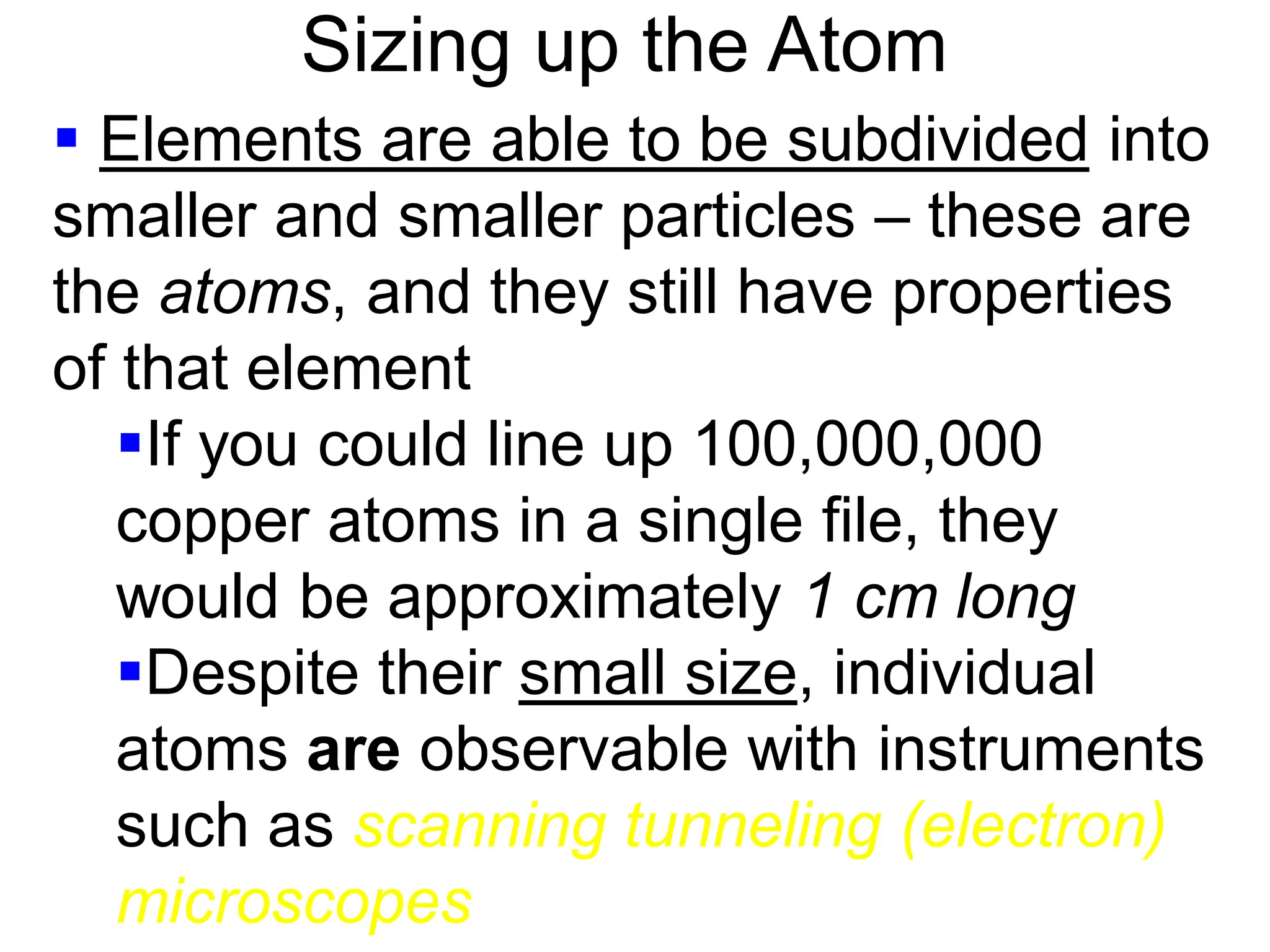 Sizing up the Atom
 Elements are able to be subdivided into
smaller and smaller particles – these are
the atoms, and they still have properties
of that element
If you could line up 100,000,000
copper atoms in a single file, they
would be approximately 1 cm long
Despite their small size, individual
atoms are observable with instruments
such as scanning tunneling (electron)
microscopes
 