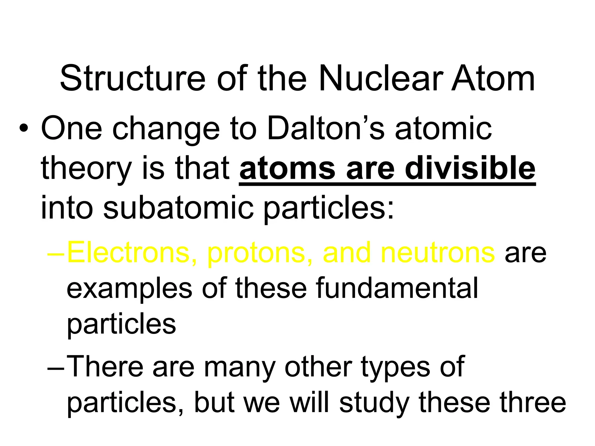 Structure of the Nuclear Atom
• One change to Dalton’s atomic
theory is that atoms are divisible
into subatomic particles:
–Electrons, protons, and neutrons are
examples of these fundamental
particles
–There are many other types of
particles, but we will study these three
 