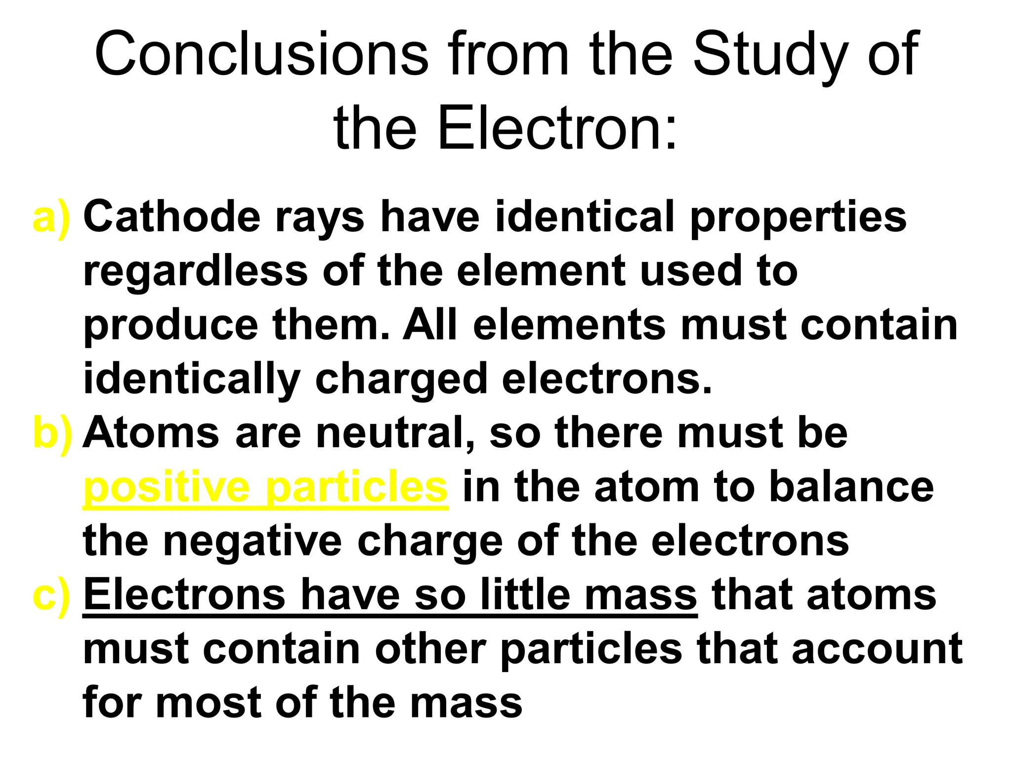 Conclusions from the Study of
the Electron:
a) Cathode rays have identical properties
regardless of the element used to
produce them. All elements must contain
identically charged electrons.
b) Atoms are neutral, so there must be
positive particles in the atom to balance
the negative charge of the electrons
c) Electrons have so little mass that atoms
must contain other particles that account
for most of the mass
 
