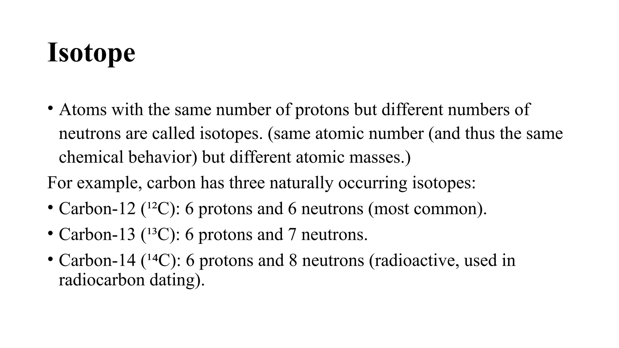 Isotope
• Atoms with the same number of protons but different numbers of
neutrons are called isotopes. (same atomic number (and thus the same
chemical behavior) but different atomic masses.)
For example, carbon has three naturally occurring isotopes:
• Carbon-12 (¹²C): 6 protons and 6 neutrons (most common).
• Carbon-13 (¹³C): 6 protons and 7 neutrons.
• Carbon-14 (¹ C): 6 protons and 8 neutrons (radioactive, used in
⁴
radiocarbon dating).
 