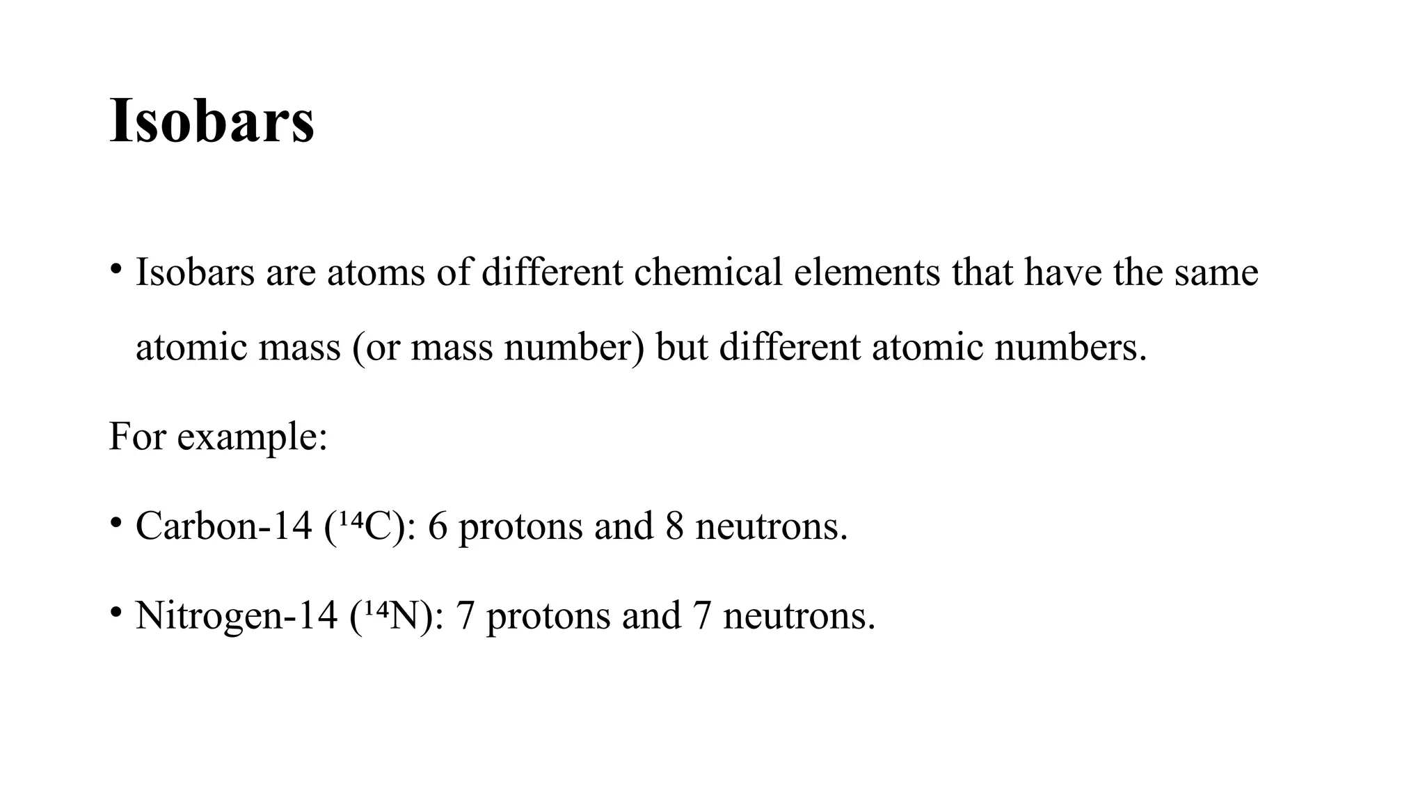 Isobars
• Isobars are atoms of different chemical elements that have the same
atomic mass (or mass number) but different atomic numbers.
For example:
• Carbon-14 (¹ C): 6 protons and 8 neutrons.
⁴
• Nitrogen-14 (¹ N): 7 protons and 7 neutrons.
⁴
 