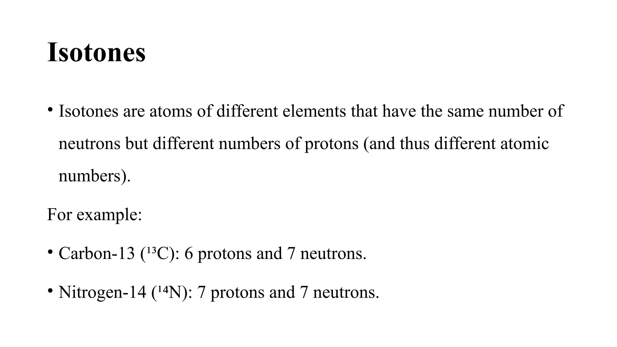 Isotones
• Isotones are atoms of different elements that have the same number of
neutrons but different numbers of protons (and thus different atomic
numbers).
For example:
• Carbon-13 (¹³C): 6 protons and 7 neutrons.
• Nitrogen-14 (¹ N): 7 protons and 7 neutrons.
⁴
 