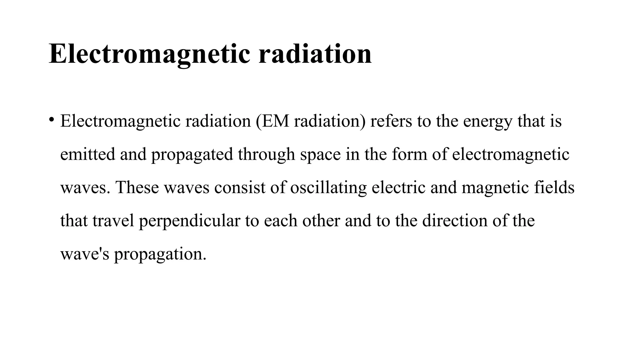 Electromagnetic radiation
• Electromagnetic radiation (EM radiation) refers to the energy that is
emitted and propagated through space in the form of electromagnetic
waves. These waves consist of oscillating electric and magnetic fields
that travel perpendicular to each other and to the direction of the
wave's propagation.
 