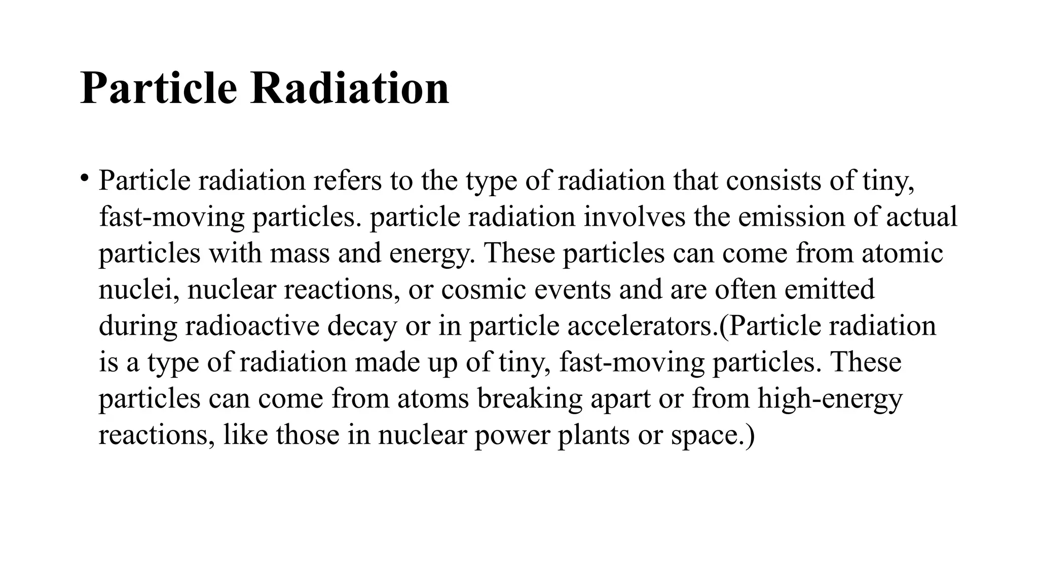 Particle Radiation
• Particle radiation refers to the type of radiation that consists of tiny,
fast-moving particles. particle radiation involves the emission of actual
particles with mass and energy. These particles can come from atomic
nuclei, nuclear reactions, or cosmic events and are often emitted
during radioactive decay or in particle accelerators.(Particle radiation
is a type of radiation made up of tiny, fast-moving particles. These
particles can come from atoms breaking apart or from high-energy
reactions, like those in nuclear power plants or space.)
 