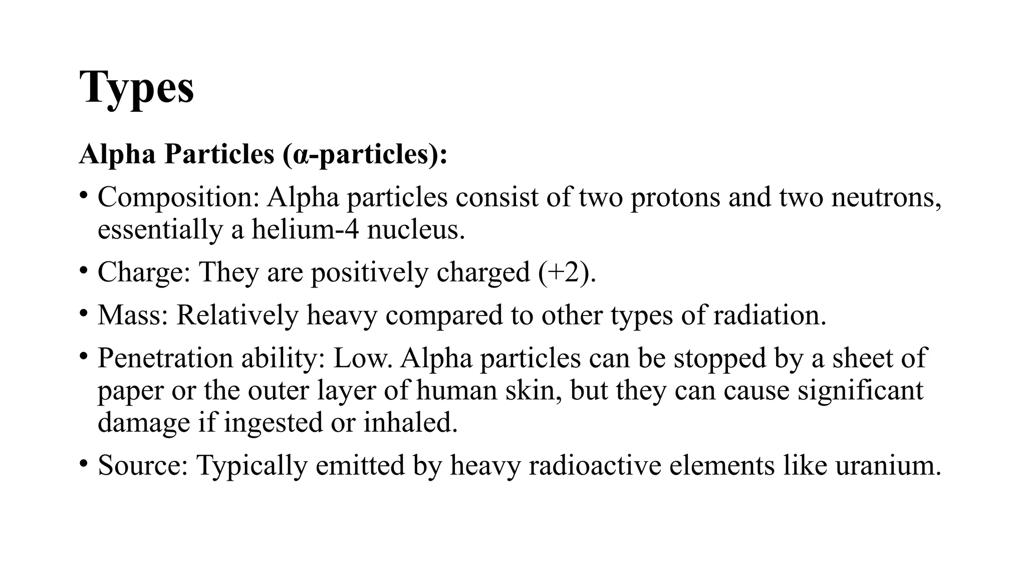 Types
Alpha Particles (α-particles):
• Composition: Alpha particles consist of two protons and two neutrons,
essentially a helium-4 nucleus.
• Charge: They are positively charged (+2).
• Mass: Relatively heavy compared to other types of radiation.
• Penetration ability: Low. Alpha particles can be stopped by a sheet of
paper or the outer layer of human skin, but they can cause significant
damage if ingested or inhaled.
• Source: Typically emitted by heavy radioactive elements like uranium.
 