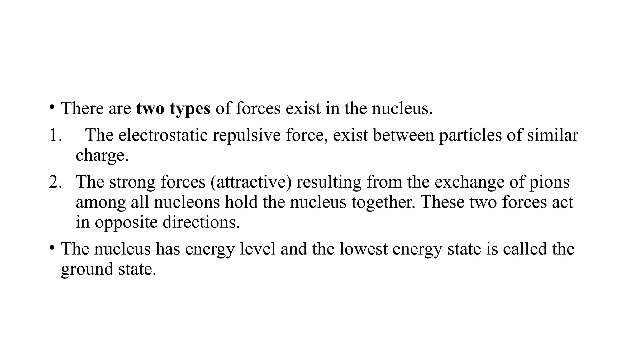 • There are two types of forces exist in the nucleus.
1. The electrostatic repulsive force, exist between particles of similar
charge.
2. The strong forces (attractive) resulting from the exchange of pions
among all nucleons hold the nucleus together. These two forces act
in opposite directions.
• The nucleus has energy level and the lowest energy state is called the
ground state.
 