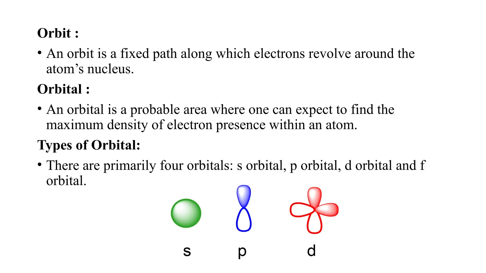 Orbit :
• An orbit is a fixed path along which electrons revolve around the
atom’s nucleus.
Orbital :
• An orbital is a probable area where one can expect to find the
maximum density of electron presence within an atom.
Types of Orbital:
• There are primarily four orbitals: s orbital, p orbital, d orbital and f
orbital.
 