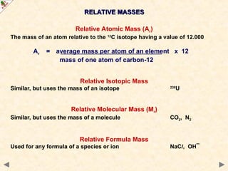 RELATIVE MASSES
RELATIVE MASSES
Relative Atomic Mass (Ar)
The mass of an atom relative to the 12
C isotope having a value of 12.000
Ar = average mass per atom of an element x 12
mass of one atom of carbon-12
Relative Isotopic Mass
Similar, but uses the mass of an isotope 238
U
Relative Molecular Mass (Mr)
Similar, but uses the mass of a molecule CO2, N2
Relative Formula Mass
Used for any formula of a species or ion NaCl, OH¯
 