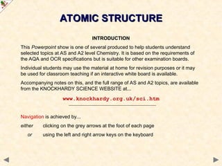 ATOMIC STRUCTURE
ATOMIC STRUCTURE
INTRODUCTION
This Powerpoint show is one of several produced to help students understand
selected topics at AS and A2 level Chemistry. It is based on the requirements of
the AQA and OCR specifications but is suitable for other examination boards.
Individual students may use the material at home for revision purposes or it may
be used for classroom teaching if an interactive white board is available.
Accompanying notes on this, and the full range of AS and A2 topics, are available
from the KNOCKHARDY SCIENCE WEBSITE at...
www.knockhardy.org.uk/sci.htm
Navigation is achieved by...
either clicking on the grey arrows at the foot of each page
or using the left and right arrow keys on the keyboard
 