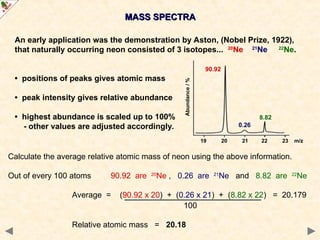 MASS SPECTRA
MASS SPECTRA
An early application was the demonstration by Aston, (Nobel Prize, 1922),
that naturally occurring neon consisted of 3 isotopes... 20
Ne 21
Ne 22
Ne.
• positions of peaks gives atomic mass
• peak intensity gives relative abundance
• highest abundance is scaled up to 100%
- other values are adjusted accordingly.
Calculate the average relative atomic mass of neon using the above information.
Out of every 100 atoms 90.92 are 20
Ne , 0.26 are 21
Ne and 8.82 are 22
Ne
Average = (90.92 x 20) + (0.26 x 21) + (8.82 x 22) = 20.179
100
Relative atomic mass = 20.18
19 20 21 22 23 m/z
90.92
0.26
8.82
Abundance
/
%
 