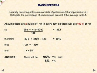 MASS SPECTRA
MASS SPECTRA
Naturally occurring potassium consists of potassium-39 and potassium-41.
Calculate the percentage of each isotope present if the average is 39.1.
Assume there are x nuclei of 39
K in every 100; so there will be (100-x) of 41
K
so 39x + 41 (100-x) = 39.1
100
therefore 39 x + 4100 - 41x = 3910
thus - 2x = - 190
and x = 95
ANSWER There will be 95% 39
K and
5% 41
K
 