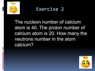 Exercise 2 
The nucleon number of calcium 
atom is 40. The proton number of 
calcium atom is 20. How many the 
neutrons number in the atom 
calcium? 
 