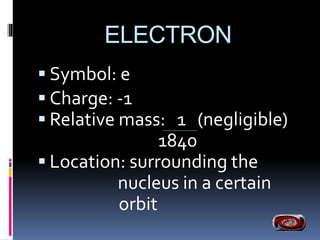 ELECTRON 
 Symbol: e 
 Charge: -1 
 Relative mass: 1 (negligible) 
1840 
 Location: surrounding the 
nucleus in a certain 
orbit 
