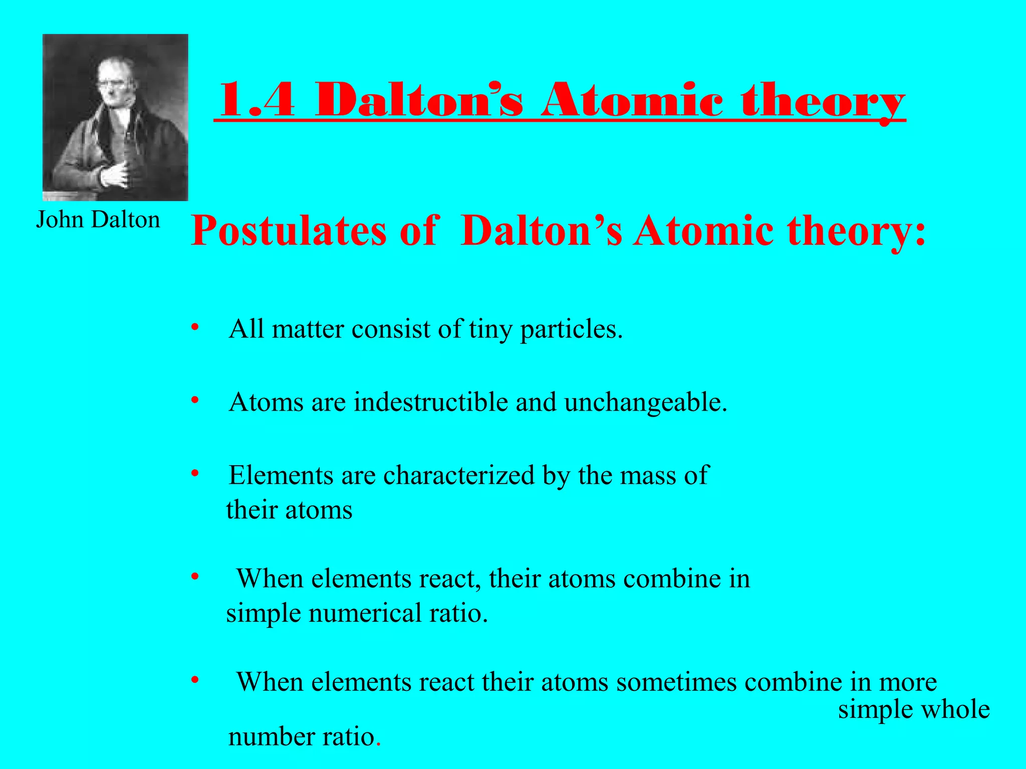1.4 Dalton’s Atomic theory
Postulates of Dalton’s Atomic theory:
• All matter consist of tiny particles.
• Atoms are indestructible and unchangeable.
• Elements are characterized by the mass of
their atoms
• When elements react, their atoms combine in
simple numerical ratio.
• When elements react their atoms sometimes combine in more
simple whole
number ratio.
John Dalton
 
