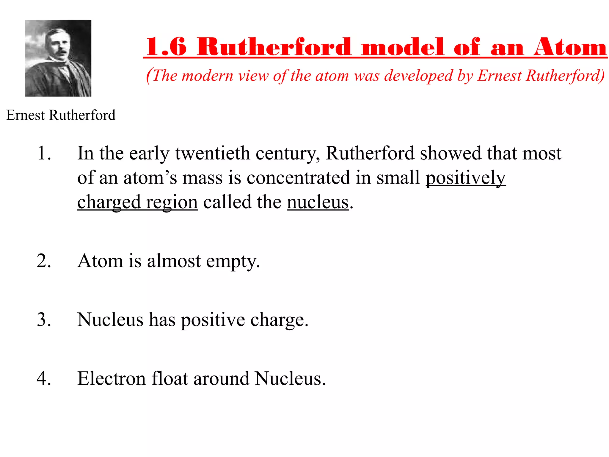 1.6 Rutherford model of an Atom
(The modern view of the atom was developed by Ernest Rutherford)
1. In the early twentieth century, Rutherford showed that most
of an atom’s mass is concentrated in small positively
charged region called the nucleus.
2. Atom is almost empty.
3. Nucleus has positive charge.
4. Electron float around Nucleus.
Ernest Rutherford
 