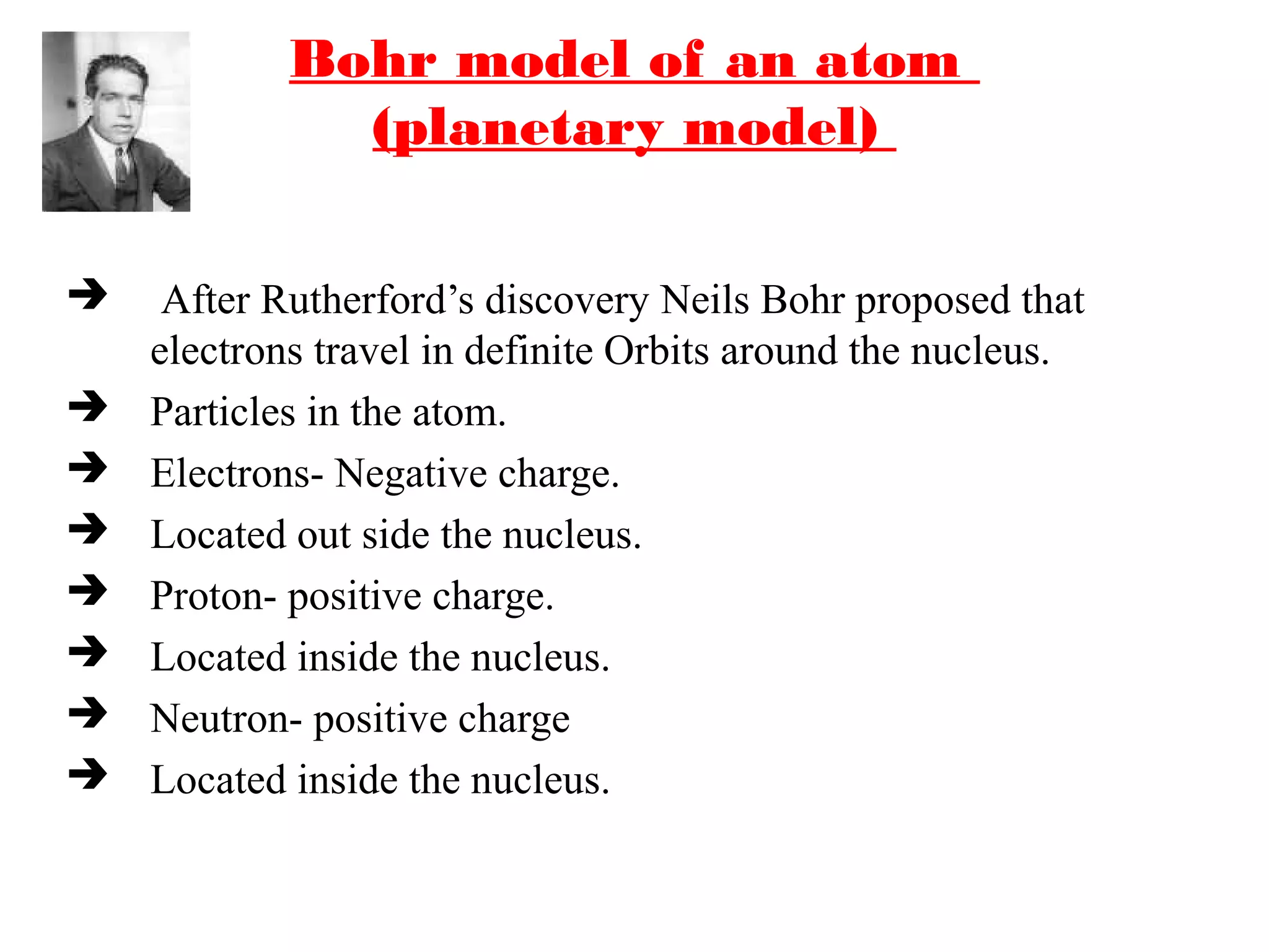 Bohr model of an atom
(planetary model)
 After Rutherford’s discovery Neils Bohr proposed that
electrons travel in definite Orbits around the nucleus.
 Particles in the atom.
 Electrons- Negative charge.
 Located out side the nucleus.
 Proton- positive charge.
 Located inside the nucleus.
 Neutron- positive charge
 Located inside the nucleus.
Neils Bohr
 