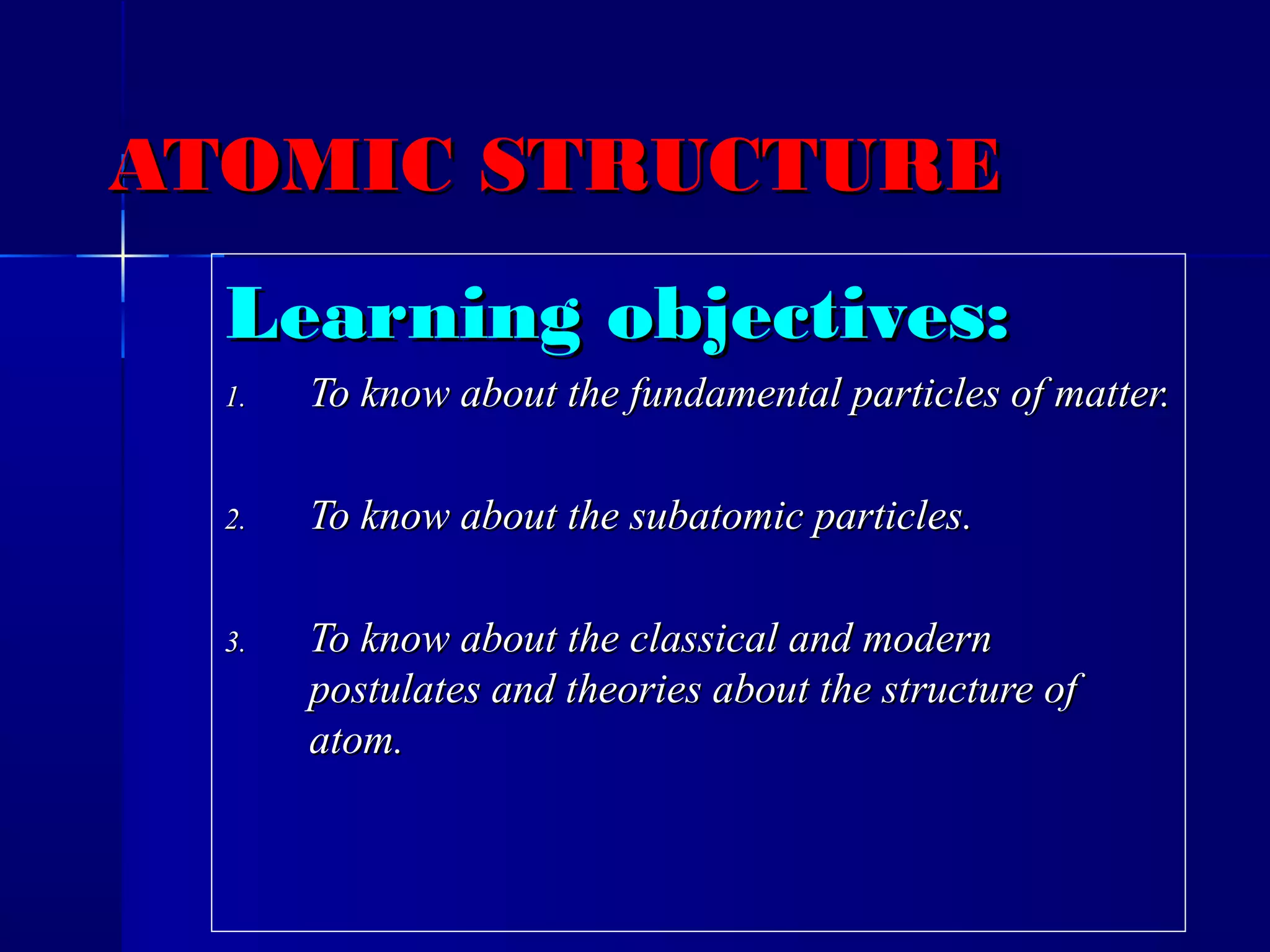 ATOMIC STRUCTUREATOMIC STRUCTURE
Learning objectives:Learning objectives:
1.1. To know about the fundamental particles of matter.To know about the fundamental particles of matter.
2.2. To know about the subatomic particles.To know about the subatomic particles.
3.3. To know about the classical and modernTo know about the classical and modern
postulates and theories about the structure ofpostulates and theories about the structure of
atom.atom.
 