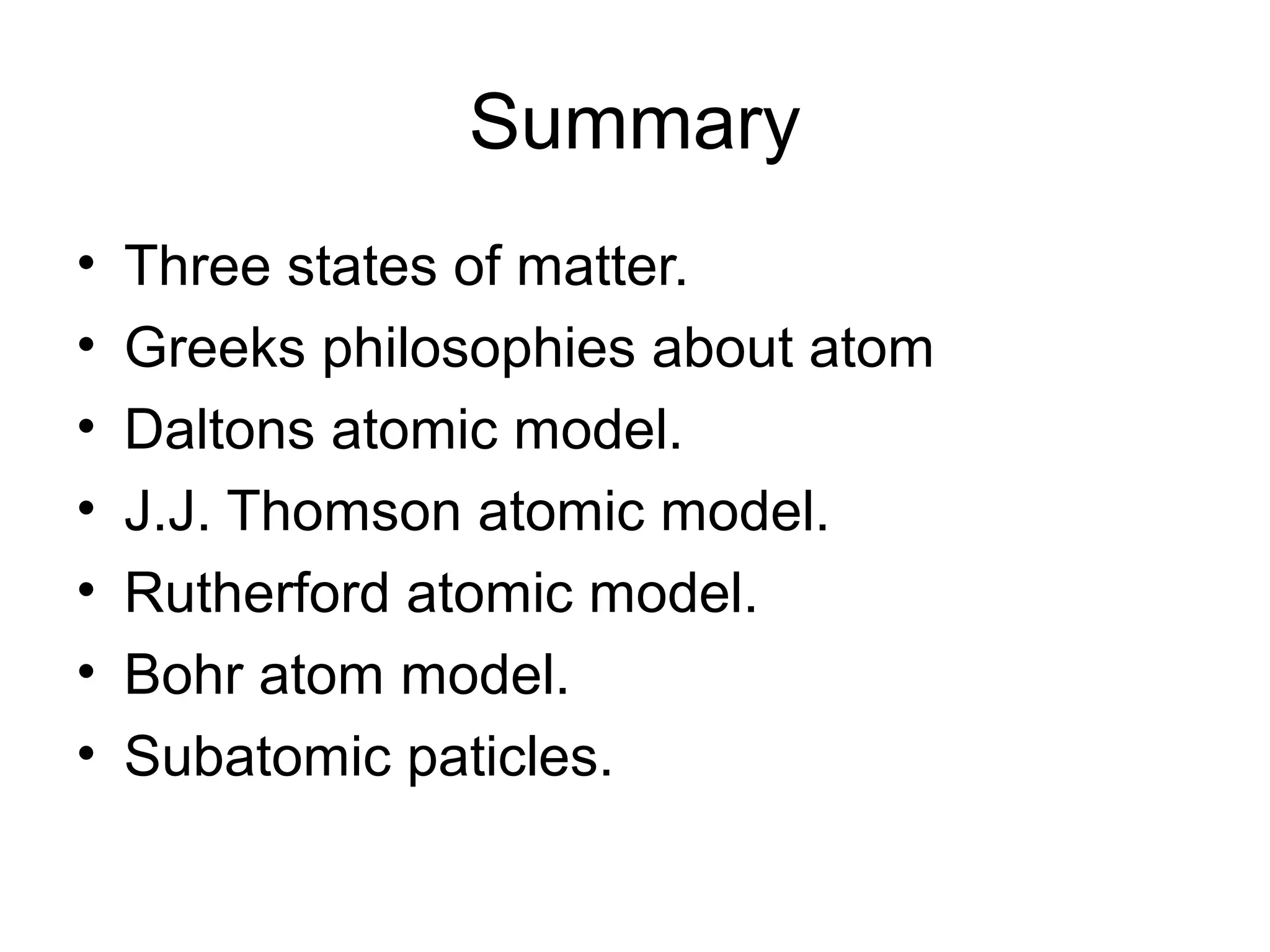 Summary
• Three states of matter.
• Greeks philosophies about atom
• Daltons atomic model.
• J.J. Thomson atomic model.
• Rutherford atomic model.
• Bohr atom model.
• Subatomic paticles.
 