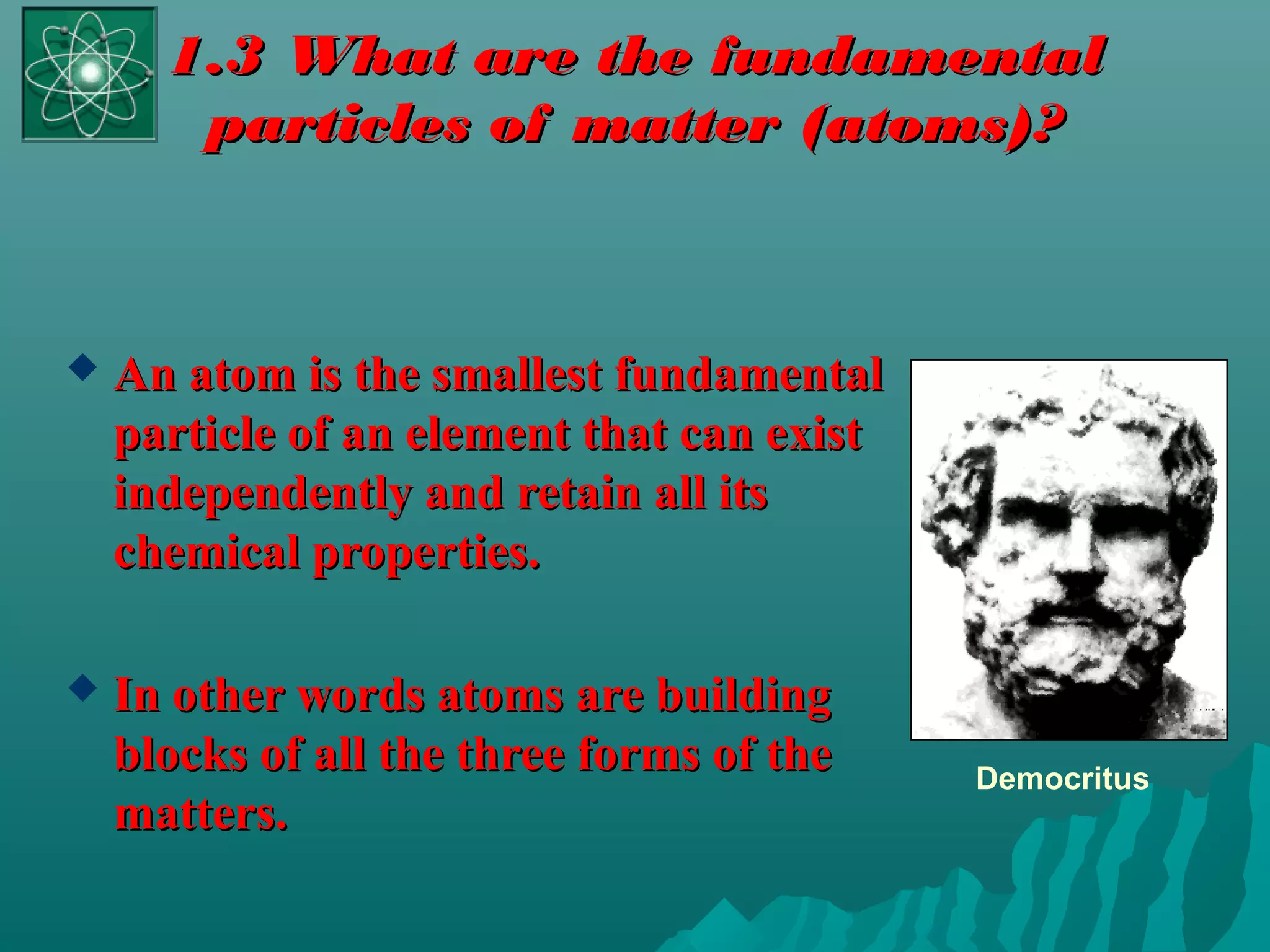 1.3 What are the fundamental1.3 What are the fundamental
particles of matter (atoms)?particles of matter (atoms)?
 An atom is the smallest fundamentalAn atom is the smallest fundamental
particle of an element that can existparticle of an element that can exist
independently and retain all itsindependently and retain all its
chemical properties.chemical properties.
 In other words atoms are buildingIn other words atoms are building
blocks of all the three forms of theblocks of all the three forms of the
matters.matters.
Democritus
 