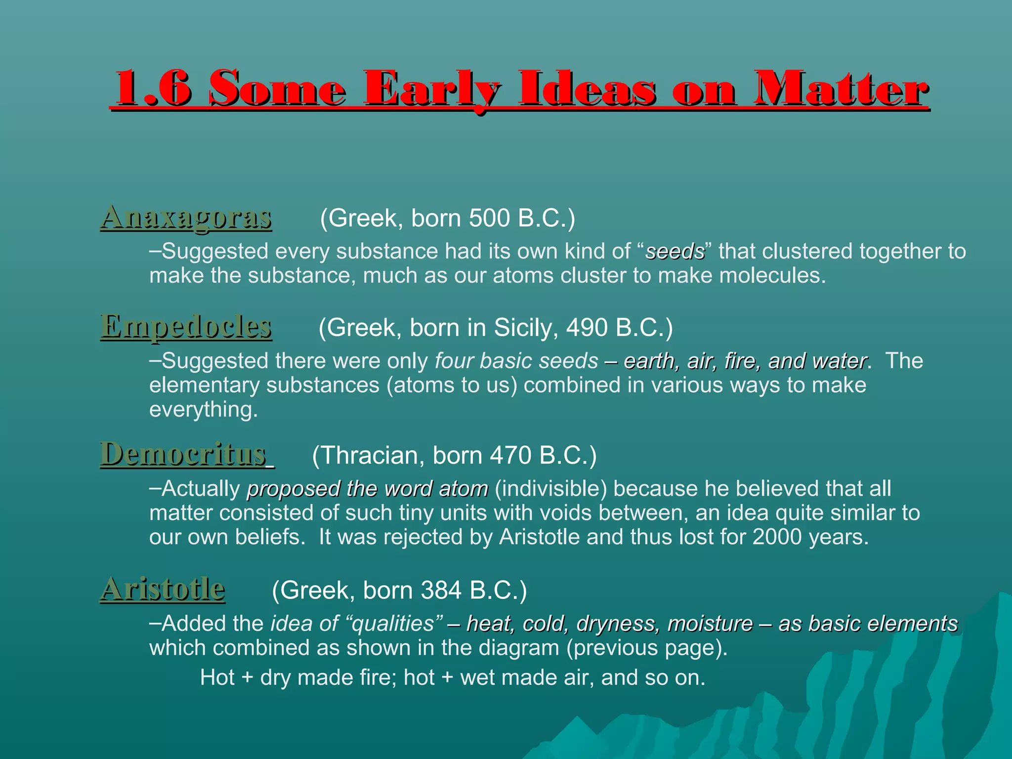 AnaxagorasAnaxagoras (Greek, born 500 B.C.)
–Suggested every substance had its own kind of “seedsseeds” that clustered together to
make the substance, much as our atoms cluster to make molecules.
1.6 Some Early Ideas on Matter1.6 Some Early Ideas on Matter
EmpedoclesEmpedocles (Greek, born in Sicily, 490 B.C.)
–Suggested there were only four basic seeds – earth, air, fire, and water– earth, air, fire, and water. The
elementary substances (atoms to us) combined in various ways to make
everything.
DemocritusDemocritus (Thracian, born 470 B.C.)
–Actually proposed the word atomproposed the word atom (indivisible) because he believed that all
matter consisted of such tiny units with voids between, an idea quite similar to
our own beliefs. It was rejected by Aristotle and thus lost for 2000 years.
AristotleAristotle (Greek, born 384 B.C.)
–Added the idea of “qualities” – heat, cold, dryness, moisture – as basic elements– heat, cold, dryness, moisture – as basic elements
which combined as shown in the diagram (previous page).
Hot + dry made fire; hot + wet made air, and so on.
 