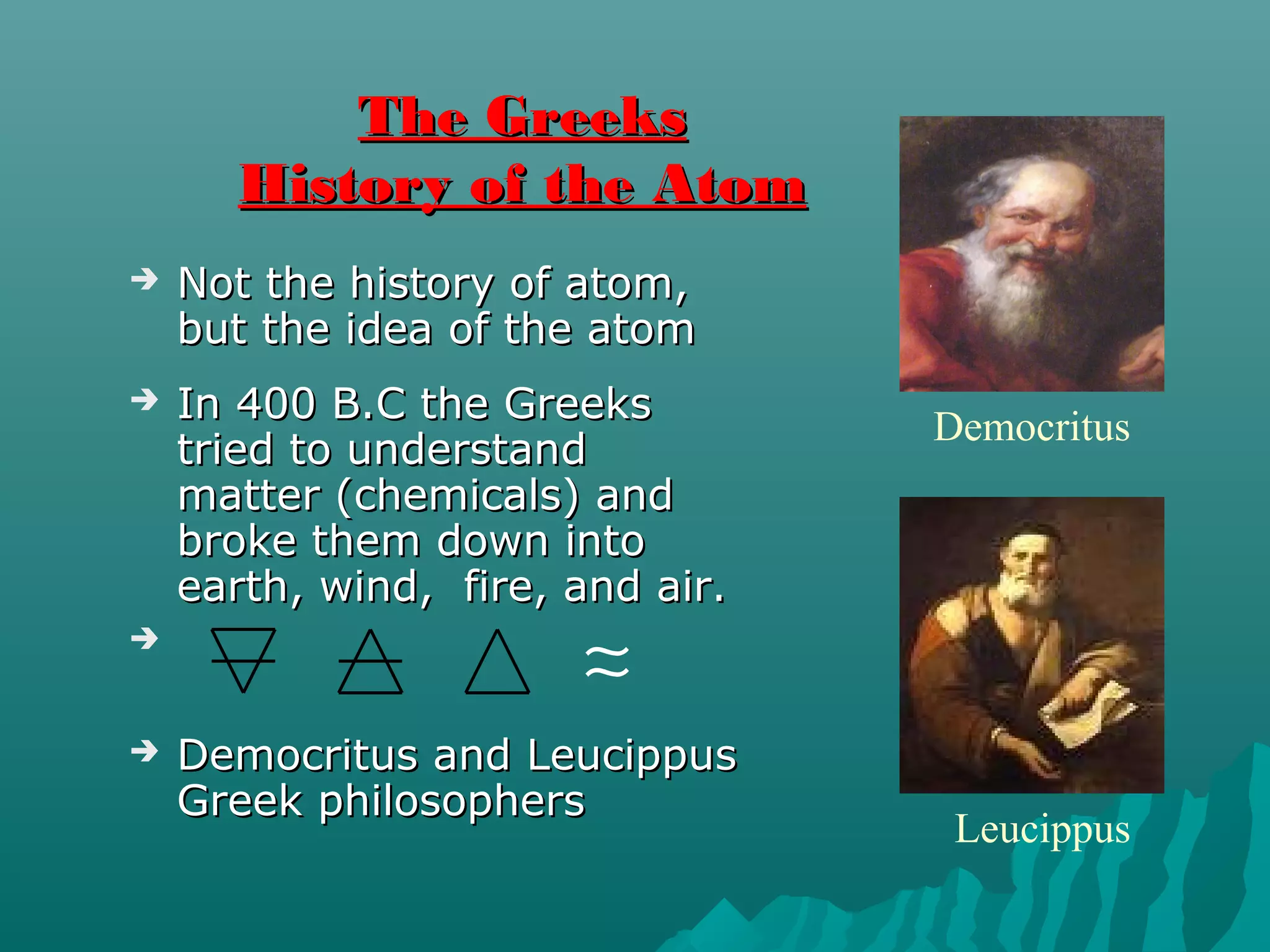 The GreeksThe Greeks
History of the AtomHistory of the Atom
 Not the history of atom,Not the history of atom,
but the idea of the atombut the idea of the atom
 In 400 B.C the GreeksIn 400 B.C the Greeks
tried to understandtried to understand
matter (chemicals) andmatter (chemicals) and
broke them down intobroke them down into
earth, wind, fire, and air.earth, wind, fire, and air.

 Democritus and LeucippusDemocritus and Leucippus
Greek philosophersGreek philosophers
∼∼
Leucippus
Democritus
 