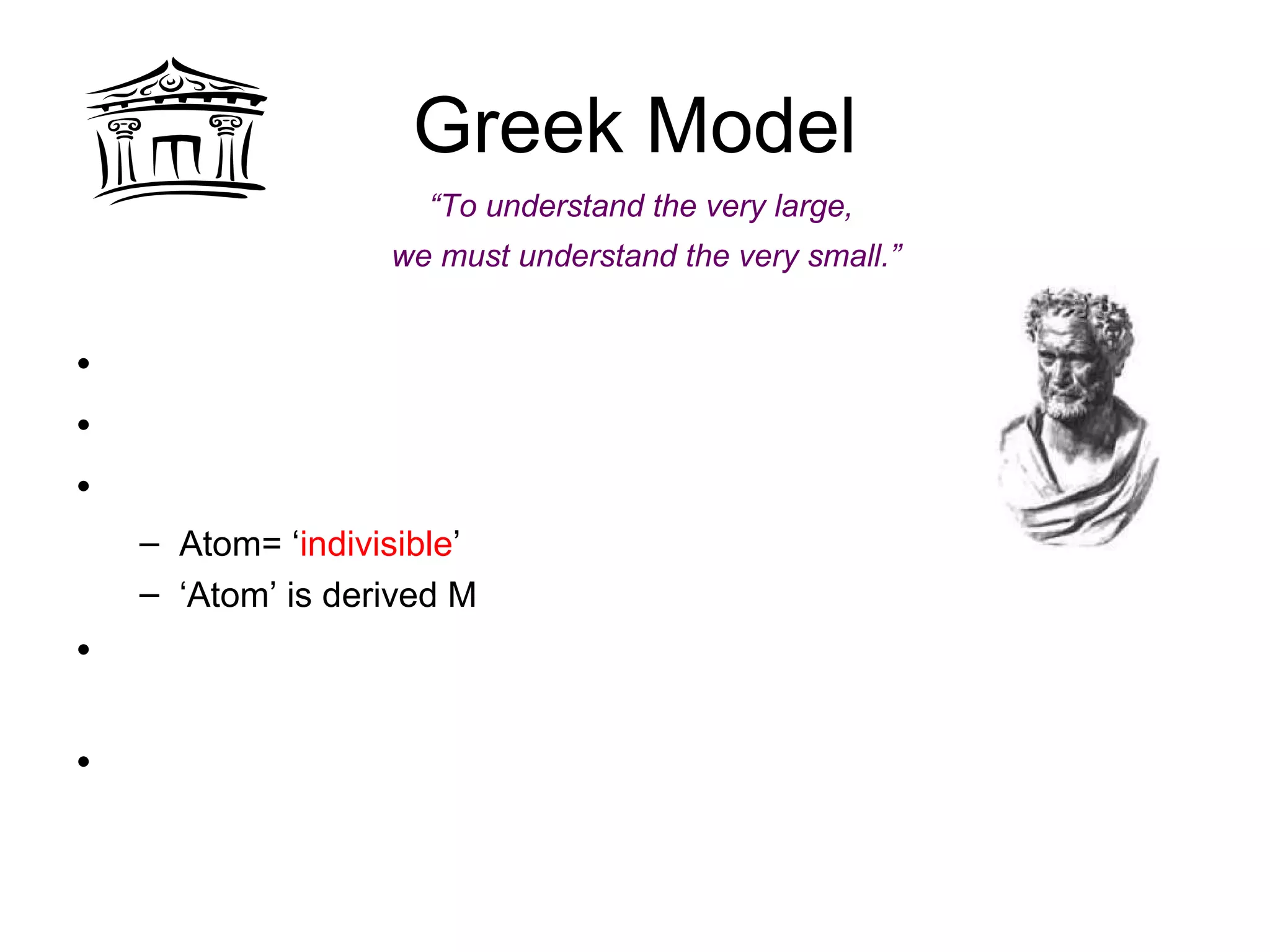Greek Model
• Greek philosopher
• Idea of ‘democracy’
• Idea of ‘atomos’
– Atom= ‘indivisible’
– ‘Atom’ is derived M
• No experiments to support
idea
• Continuous vs. discontinuous
theory of matter
Democritus’s model of atom
No protons, electrons, or neutrons
Solid and INDESTRUCTABLE
Democritus
“To understand the very large,
we must understand the very small.”
 
