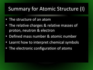 Summary for Atomic Structure (I)
• The structure of an atom
• The relative charges & relative masses of
proton, neutron & electron
• Defined mass number & atomic number
• Learnt how to interpret chemical symbols
• The electronic configuration of atoms
 