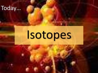 Today…
Isotopes
 