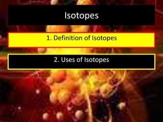 Isotopes
1. Definition of Isotopes
2. Uses of Isotopes
 