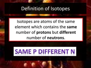 Definition of Isotopes
Isotopes are atoms of the same
element which contains the same
number of protons but different
number of neutrons.
 