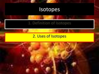 Isotopes
1. Definition of Isotopes
2. Uses of Isotopes
 