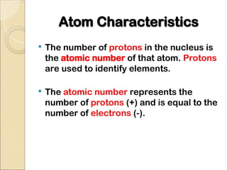 Atom Characteristics
Atom Characteristics
 The number of protons in the nucleus is
the atomic number of that atom. Protons
are used to identify elements.
 The atomic number represents the
number of protons (+) and is equal to the
number of electrons (-).
 