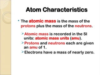 Atom Characteristics
Atom Characteristics
 The atomic mass is the mass of the
protons plus the mass of the neutrons.
Atomic mass is recorded in the SI
units: atomic mass units (amu).
Protons and neutrons each are given
an amu of 1.
Electrons have a mass of nearly zero.
 