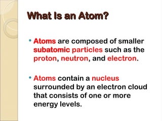 What Is an Atom?
What Is an Atom?
 Atoms are composed of smaller
subatomic particles such as the
proton, neutron, and electron.
 Atoms contain a nucleus
surrounded by an electron cloud
that consists of one or more
energy levels.
 