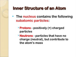 Inner Structure of an Atom
Inner Structure of an Atom
• The nucleus contains the following
subatomic particles:
Protons - positively (+) charged
particles
Neutrons - particles that have no
charge (neutral), but contribute to
the atom’s mass
 