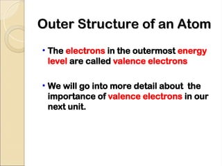 Outer Structure of an Atom
Outer Structure of an Atom
• The electrons in the outermost energy
level are called valence electrons
• We will go into more detail about the
importance of valence electrons in our
next unit.
 