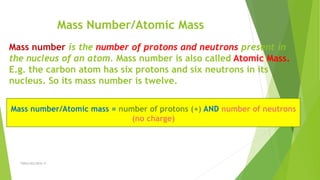 Mass Number/Atomic Mass
Mass number is the number of protons and neutrons present in
the nucleus of an atom. Mass number is also called Atomic Mass.
E.g. the carbon atom has six protons and six neutrons in its
nucleus. So its mass number is twelve.
Mass number/Atomic mass = number of protons (+) AND number of neutrons
(no charge)
TSRSm/EG/2016-17
 