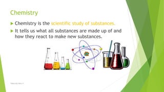 Chemistry
 Chemistry is the scientific study of substances.
 It tells us what all substances are made up of and
how they react to make new substances.
TSRSm/EG/2016-17
 