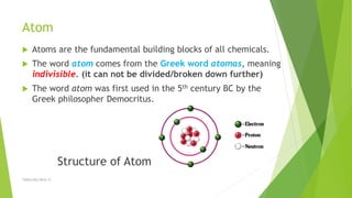 Atom
 Atoms are the fundamental building blocks of all chemicals.
 The word atom comes from the Greek word atomas, meaning
indivisible. (it can not be divided/broken down further)
 The word atom was first used in the 5th century BC by the
Greek philosopher Democritus.
Structure of Atom
TSRSm/EG/2016-17
 