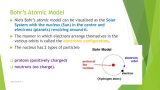 Bohr’s Atomic Model
 Niels Bohr’s atomic model can be visualised as the Solar
System with the nucleus (Sun) in the centre and
electrons (planets) revolving around it.
 The manner in which electrons arrange themselves in the
various orbits is called the electronic configuration.
 The nucleus has 2 types of particles-
 protons (positively charged)
 neutrons (no charge).
TSRSm/EG/2016-17
 