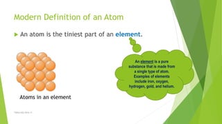 Modern Definition of an Atom
 An atom is the tiniest part of an element.
TSRSm/EG/2016-17
An element is a pure
substance that is made from
a single type of atom.
Examples of elements
include iron, oxygen,
hydrogen, gold, and helium.
Atoms in an element
 