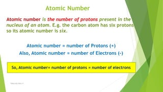 Atomic Number
Atomic number is the number of protons present in the
nucleus of an atom. E.g. the carbon atom has six protons
so its atomic number is six.
Atomic number = number of Protons (+)
Also, Atomic number = number of Electrons (-)
So, Atomic number= number of protons = number of electrons
TSRSm/EG/2016-17
 