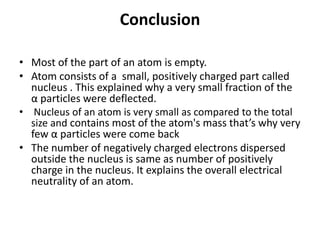 Conclusion
• Most of the part of an atom is empty.
• Atom consists of a small, positively charged part called
nucleus . This explained why a very small fraction of the
α particles were deflected.
• Nucleus of an atom is very small as compared to the total
size and contains most of the atom's mass that’s why very
few α particles were come back
• The number of negatively charged electrons dispersed
outside the nucleus is same as number of positively
charge in the nucleus. It explains the overall electrical
neutrality of an atom.
 