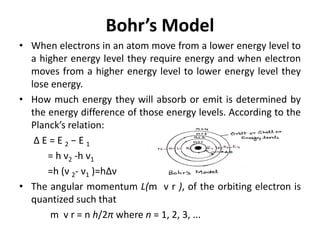 Bohr’s Model
• When electrons in an atom move from a lower energy level to
a higher energy level they require energy and when electron
moves from a higher energy level to lower energy level they
lose energy.
• How much energy they will absorb or emit is determined by
the energy difference of those energy levels. According to the
Planck’s relation:
Δ E = E 2 − E 1
= h ν2 -h ν1
=h (ν 2- ν1 )=hΔν
• The angular momentum L(m v r ), of the orbiting electron is
quantized such that
m v r = n h/2π where n = 1, 2, 3, ...
 