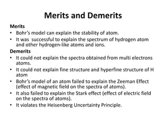 Merits and Demerits
Merits
• Bohr’s model can explain the stability of atom.
• It was successful to explain the spectrum of hydrogen atom
and other hydrogen-like atoms and ions.
Demerits
• It could not explain the spectra obtained from multi electrons
atoms.
• It could not explain fine structure and hyperfine structure of H
atom
• Bohr’s model of an atom failed to explain the Zeeman Effect
(effect of magnetic field on the spectra of atoms).
• It also failed to explain the Stark effect (effect of electric field
on the spectra of atoms).
• It violates the Heisenberg Uncertainty Principle.
 